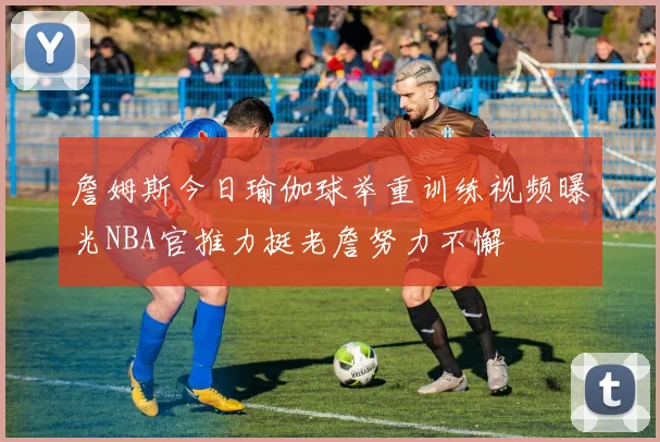 詹姆斯今日瑜伽球举重训练视频曝光NBA官推力挺老詹努力不懈