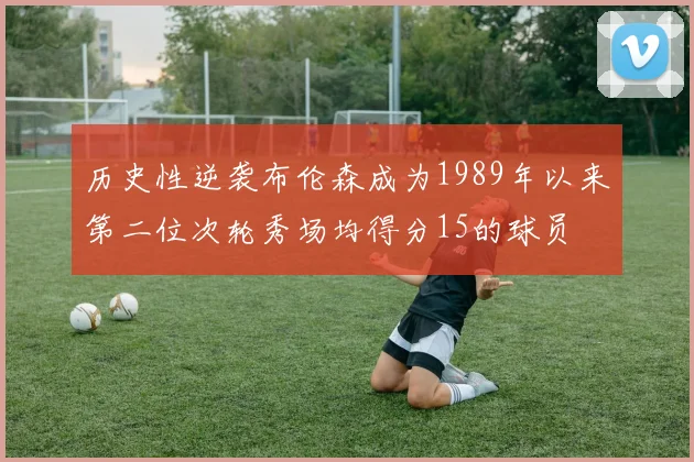 历史性逆袭布伦森成为1989年以来第二位次轮秀场均得分15的球员