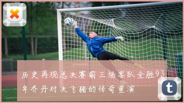 历史再现总决赛前三场客队全胜93年乔丹对决飞猪的传奇重演