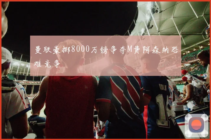 曼联豪掷8000万镑争夺M费阿森纳恐难竞争