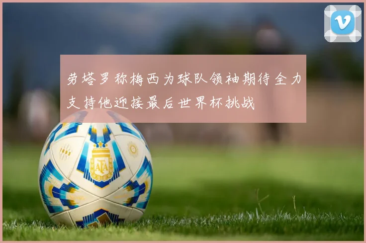 劳塔罗称梅西为球队领袖期待全力支持他迎接最后世界杯挑战