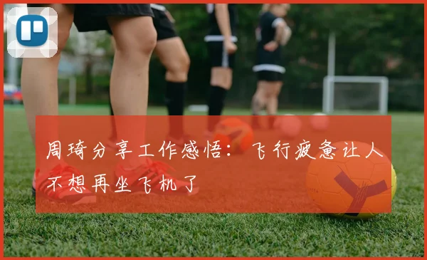 周琦分享工作感悟：飞行疲惫让人不想再坐飞机了