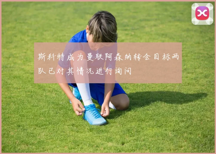 斯科特成为曼联阿森纳转会目标两队已对其情况进行询问