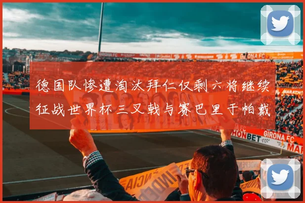德国队惨遭淘汰拜仁仅剩六将继续征战世界杯三叉戟与赛巴里于帕戴维斯携手出战