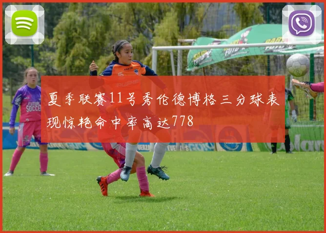 夏季联赛11号秀伦德博格三分球表现惊艳命中率高达778
