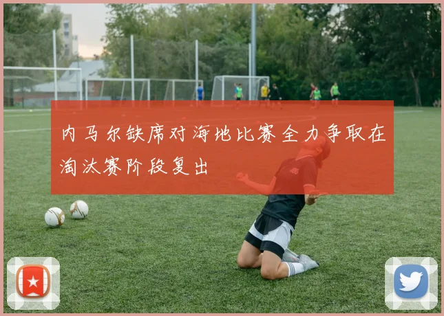 内马尔缺席对海地比赛全力争取在淘汰赛阶段复出