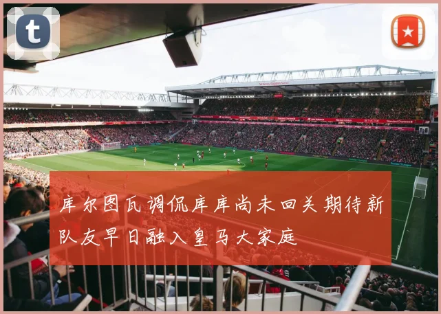 库尔图瓦调侃库库尚未回关期待新队友早日融入皇马大家庭