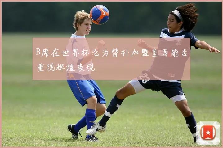 B席在世界杯沦为替补加盟皇马能否重现辉煌表现