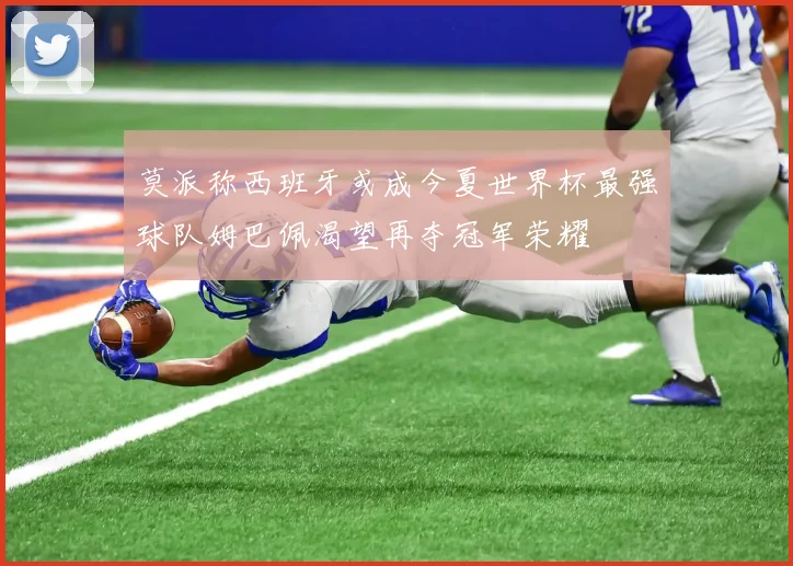 莫派称西班牙或成今夏世界杯最强球队姆巴佩渴望再夺冠军荣耀