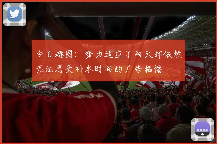 今日趣图：努力适应了两天却依然无法忍受补水时间的广告插播