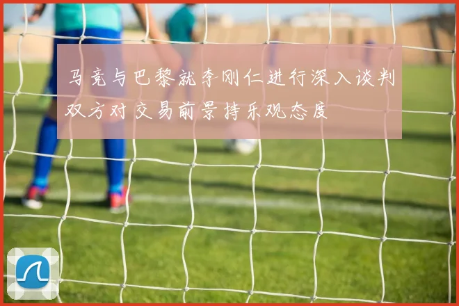 马竞与巴黎就李刚仁进行深入谈判双方对交易前景持乐观态度
